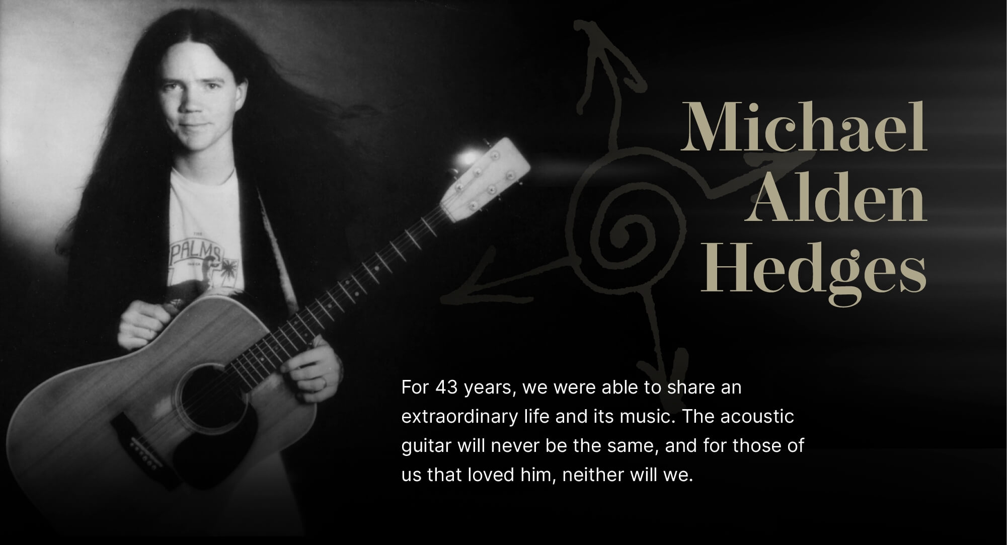 Michael Alden Hedges. For 43 years, we were able to share an extraordinary life and its music. The acoustic guitar will never be the same, and for those of us that loved him, neither will we.